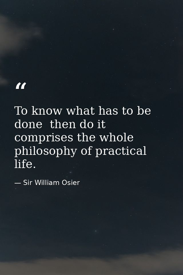 To know what has to be done  then do it  comprises the whole philosophy of practical life. — Sir William Osier