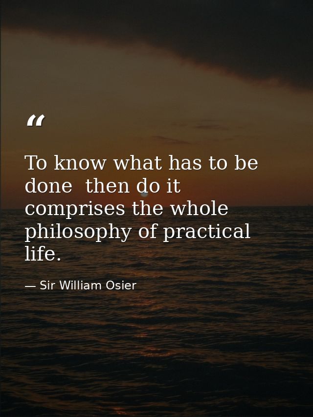 To know what has to be done  then do it  comprises the whole philosophy of practical life. — Sir William Osier