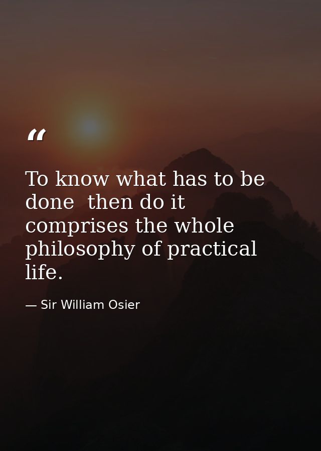 To know what has to be done  then do it  comprises the whole philosophy of practical life. — Sir William Osier
