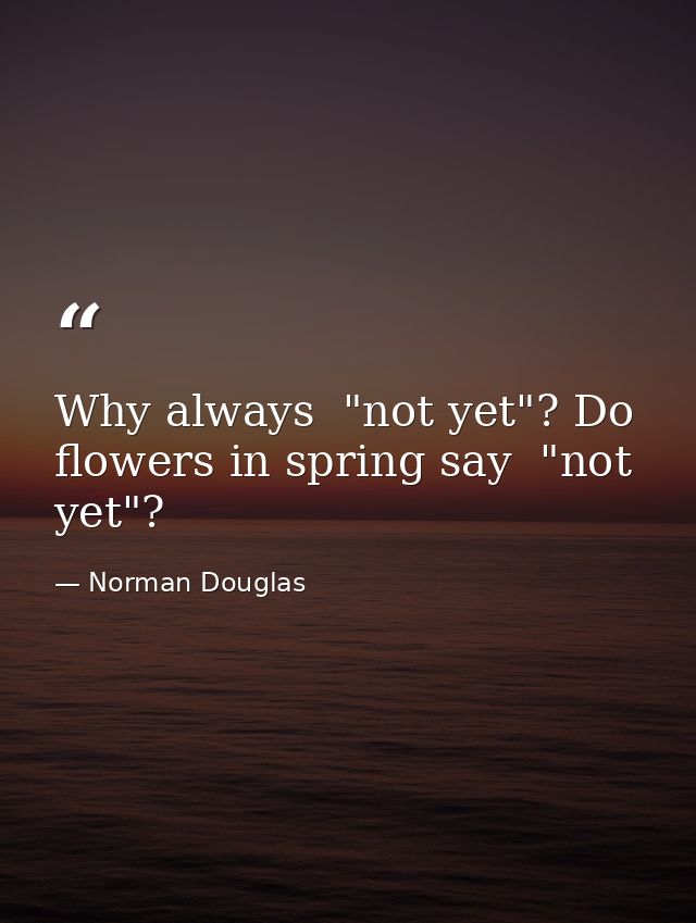 Why always  "not yet"? Do flowers in spring say  "not yet"? — Norman Douglas