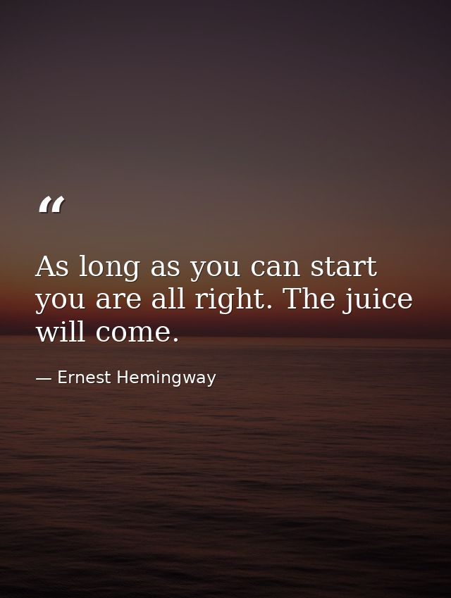 As long as you can start  you are all right. The juice will come. — Ernest Hemingway