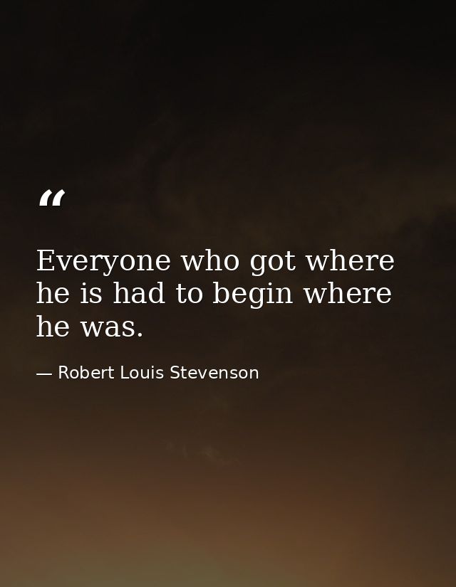 Everyone who got where he is had to begin where he was. — Robert Louis Stevenson
