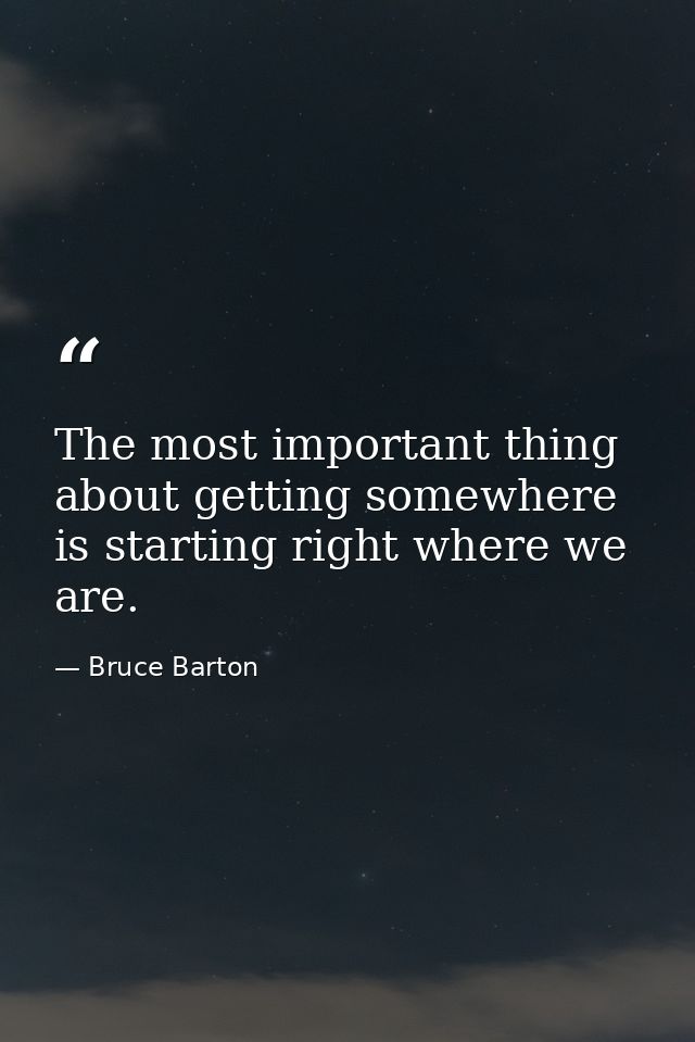 The most important thing about getting somewhere is starting right where we are. — Bruce Barton