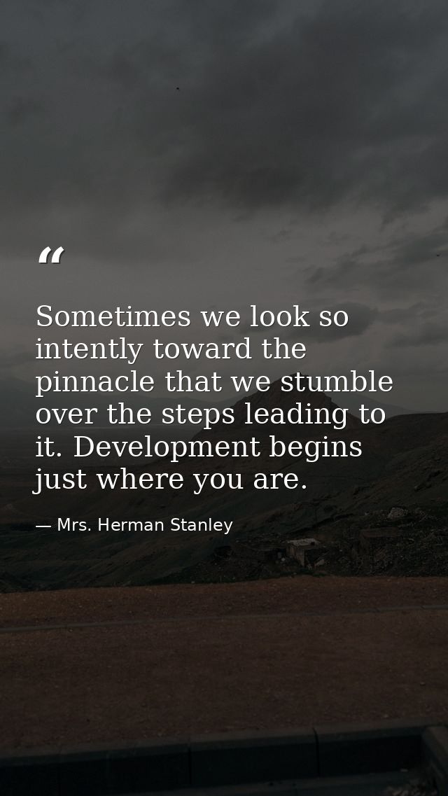 Sometimes we look so intently toward the pinnacle that we stumble over the steps leading to it. Development begins just  — Mrs. Herman Stanley