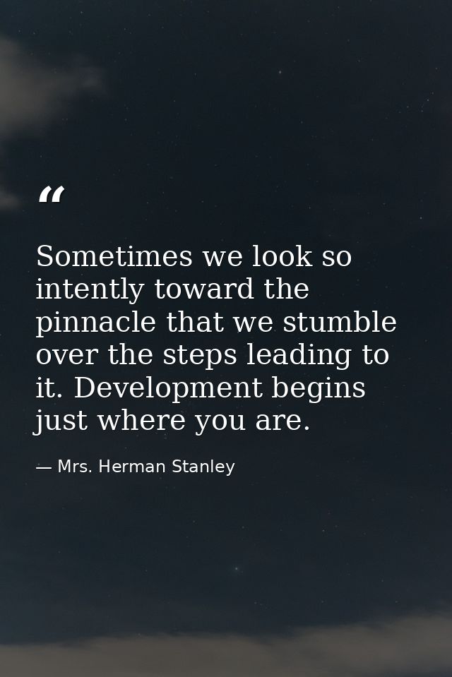 Sometimes we look so intently toward the pinnacle that we stumble over the steps leading to it. Development begins just  — Mrs. Herman Stanley
