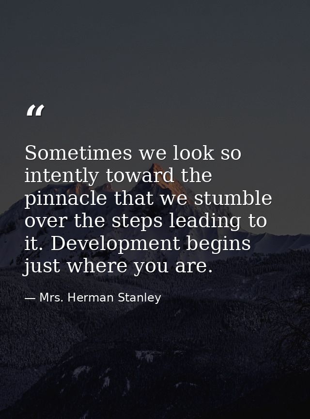 Sometimes we look so intently toward the pinnacle that we stumble over the steps leading to it. Development begins just  — Mrs. Herman Stanley
