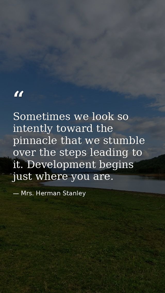 Sometimes we look so intently toward the pinnacle that we stumble over the steps leading to it. Development begins just  — Mrs. Herman Stanley