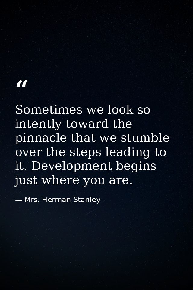 Sometimes we look so intently toward the pinnacle that we stumble over the steps leading to it. Development begins just  — Mrs. Herman Stanley