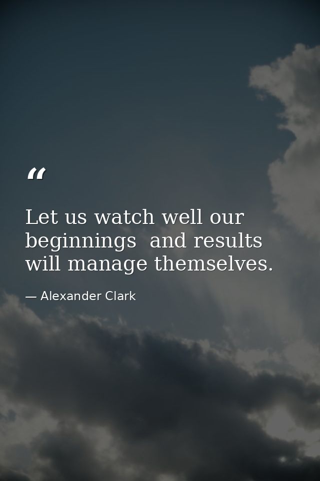 Let us watch well our beginnings  and results will manage themselves. — Alexander Clark