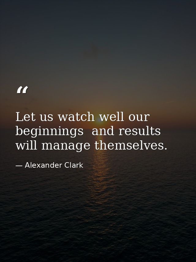 Let us watch well our beginnings  and results will manage themselves. — Alexander Clark