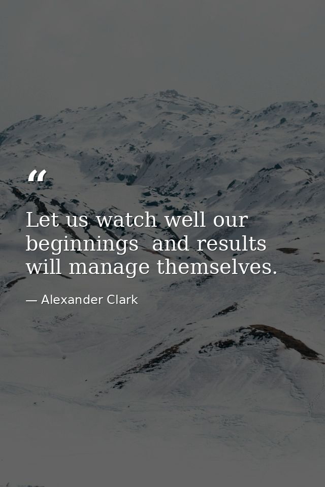 Let us watch well our beginnings  and results will manage themselves. — Alexander Clark
