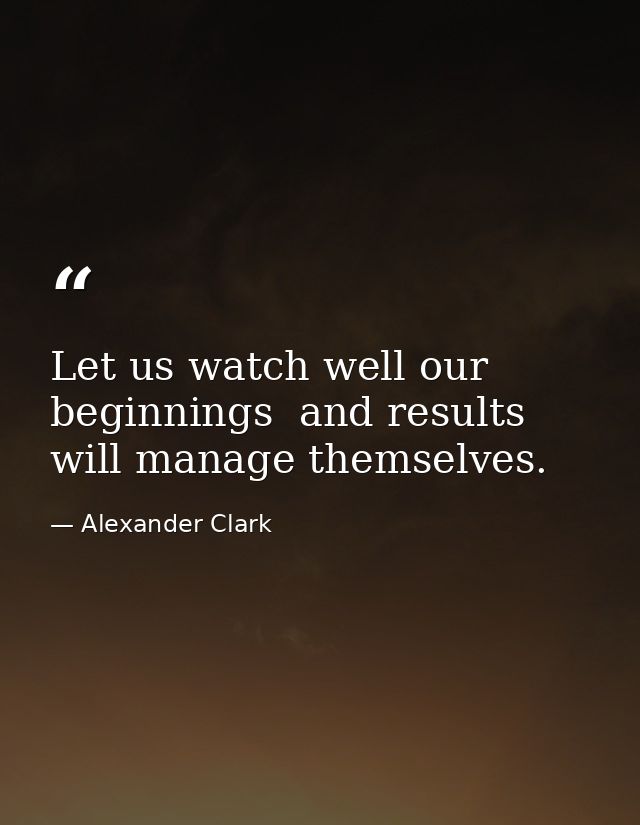 Let us watch well our beginnings  and results will manage themselves. — Alexander Clark