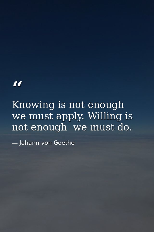 Knowing is not enough  we must apply. Willing is not enough  we must do. — Johann von Goethe