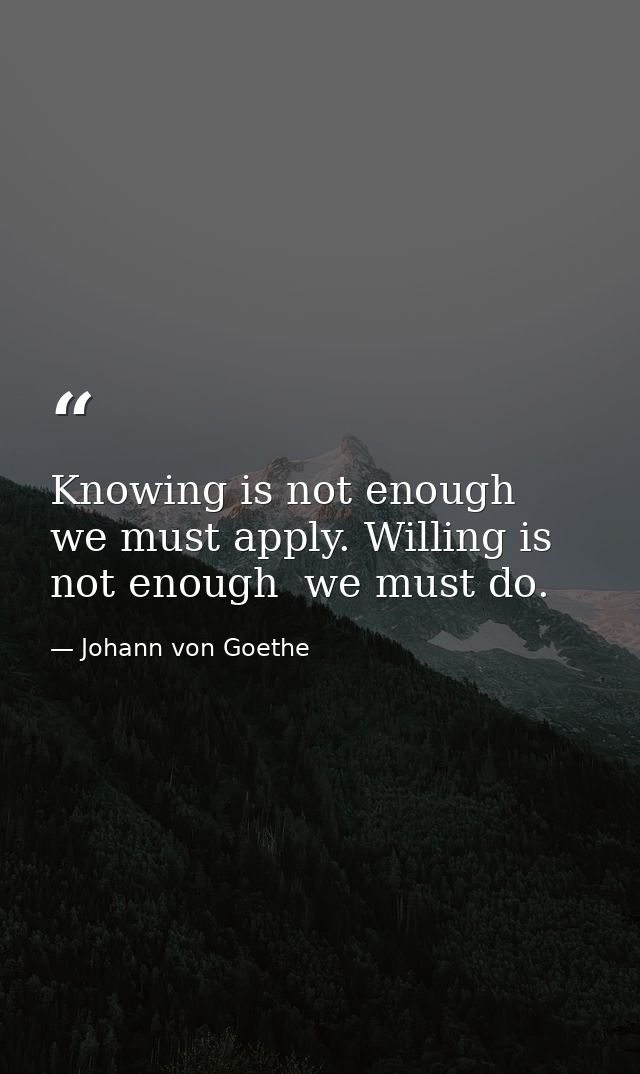 Knowing is not enough  we must apply. Willing is not enough  we must do. — Johann von Goethe