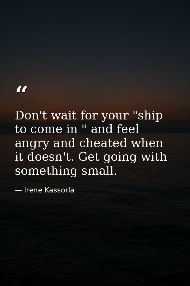 Don't wait for your "ship to come in " and feel angry and cheated when it doesn't. Get going with something small. — Irene Kassorla