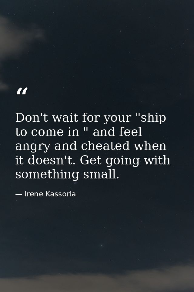 Don't wait for your "ship to come in " and feel angry and cheated when it doesn't. Get going with something small. — Irene Kassorla