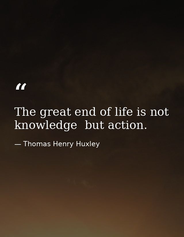 The great end of life is not knowledge  but action. — Thomas Henry Huxley