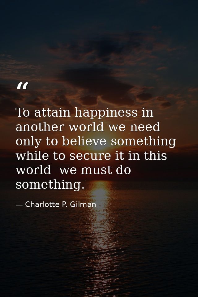 To attain happiness in another world we need only to believe something  while to secure it in this world  we must do som — Charlotte P. Gilman