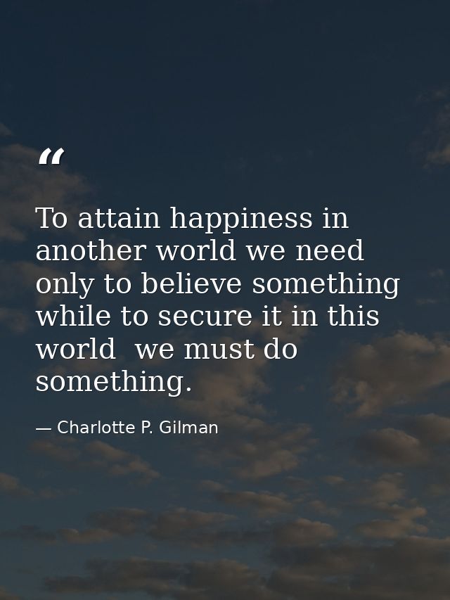 To attain happiness in another world we need only to believe something  while to secure it in this world  we must do som — Charlotte P. Gilman