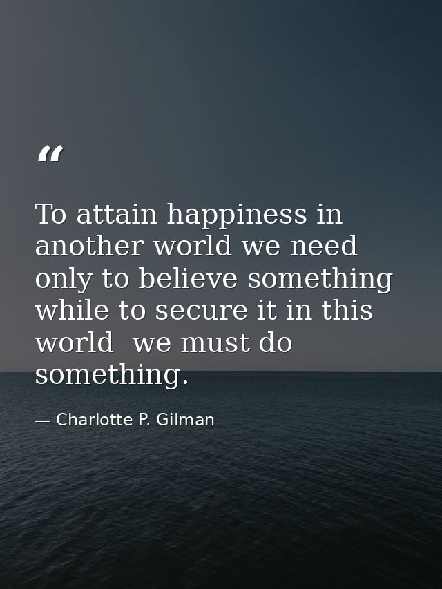 To attain happiness in another world we need only to believe something  while to secure it in this world  we must do som — Charlotte P. Gilman