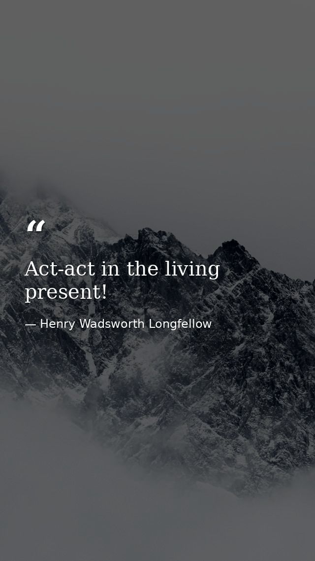 Act-act in the living present! — Henry Wadsworth Longfellow