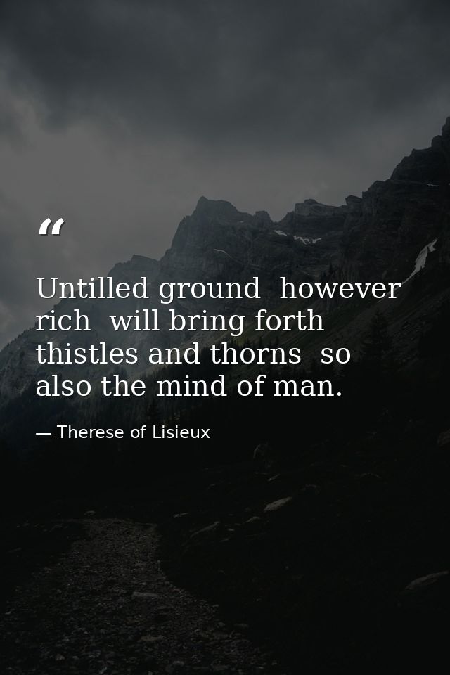 Untilled ground  however rich  will bring forth thistles and thorns  so also the mind of man. — Therese of Lisieux