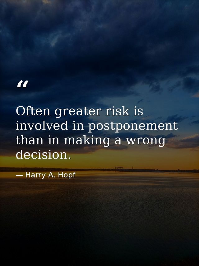 Often greater risk is involved in postponement than in making a wrong decision. — Harry A. Hopf