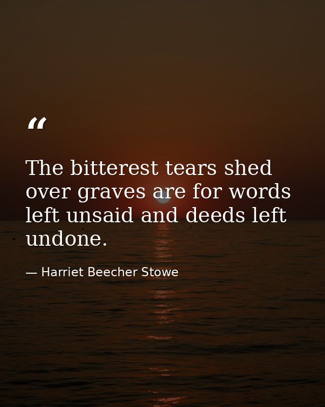 The bitterest tears shed over graves are for words left unsaid and deeds left undone. — Harriet Beecher Stowe
