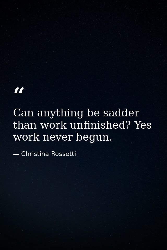 Can anything be sadder than work unfinished? Yes  work never begun. — Christina Rossetti