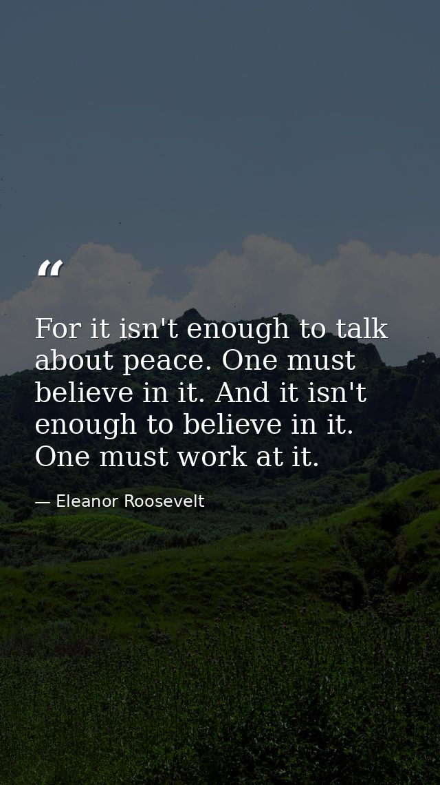 For it isn't enough to talk about peace. One must believe in it. And it isn't enough to believe in it. One must work at  — Eleanor Roosevelt