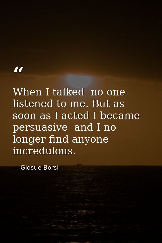 When I talked  no one listened to me. But as soon as I acted I became persuasive  and I no longer find anyone incredulou — Giosue Borsi
