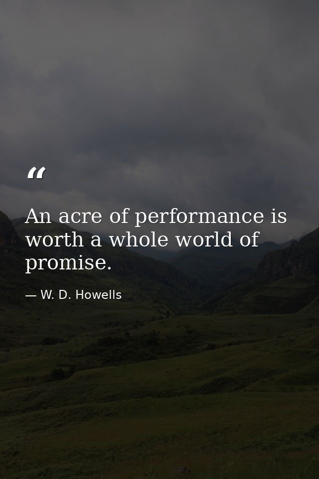 An acre of performance is worth a whole world of promise. — W. D. Howells