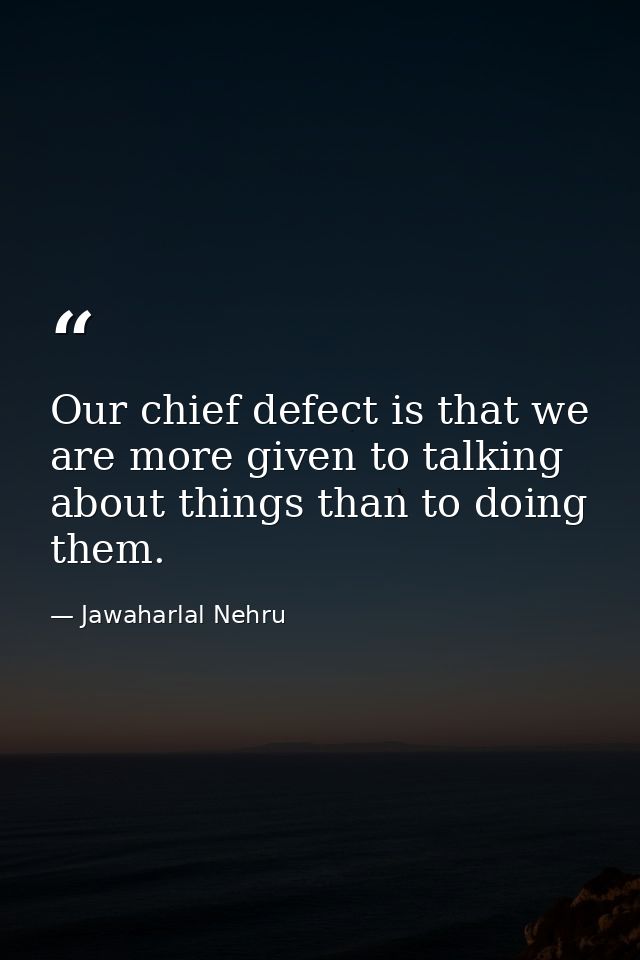 Our chief defect is that we are more given to talking about things than to doing them. — Jawaharlal Nehru