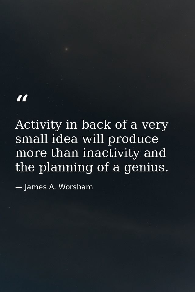 Activity in back of a very small idea will produce more than inactivity and the planning of a genius. — James A. Worsham