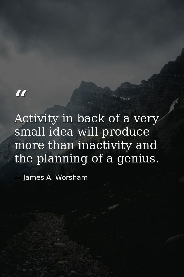 Activity in back of a very small idea will produce more than inactivity and the planning of a genius. — James A. Worsham
