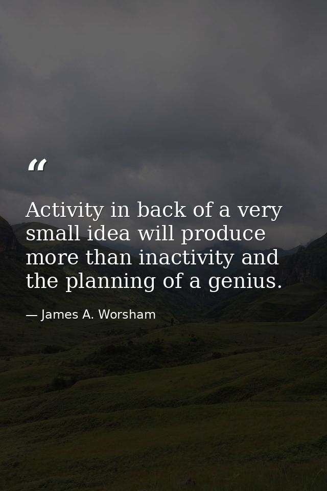 Activity in back of a very small idea will produce more than inactivity and the planning of a genius. — James A. Worsham