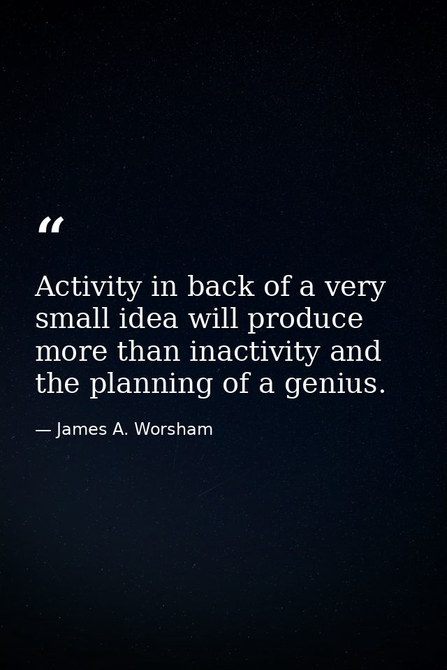 Activity in back of a very small idea will produce more than inactivity and the planning of a genius. — James A. Worsham
