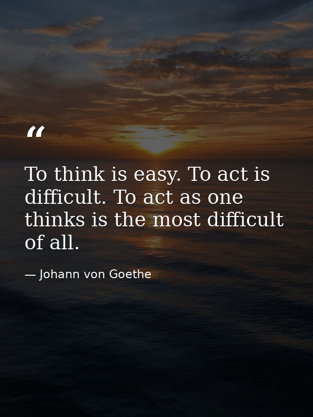To think is easy. To act is difficult. To act as one thinks is the most difficult of all. — Johann von Goethe
