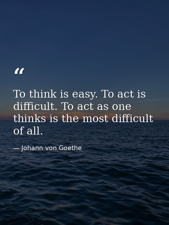 To think is easy. To act is difficult. To act as one thinks is the most difficult of all. — Johann von Goethe
