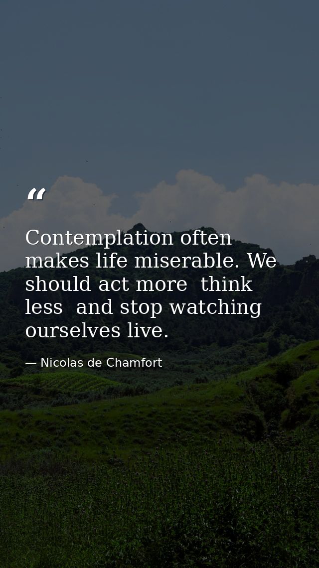 Contemplation often makes life miserable. We should act more  think less  and stop watching ourselves live. — Nicolas de Chamfort