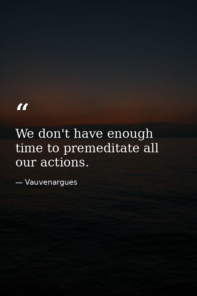 We don't have enough time to premeditate all our actions. — Vauvenargues