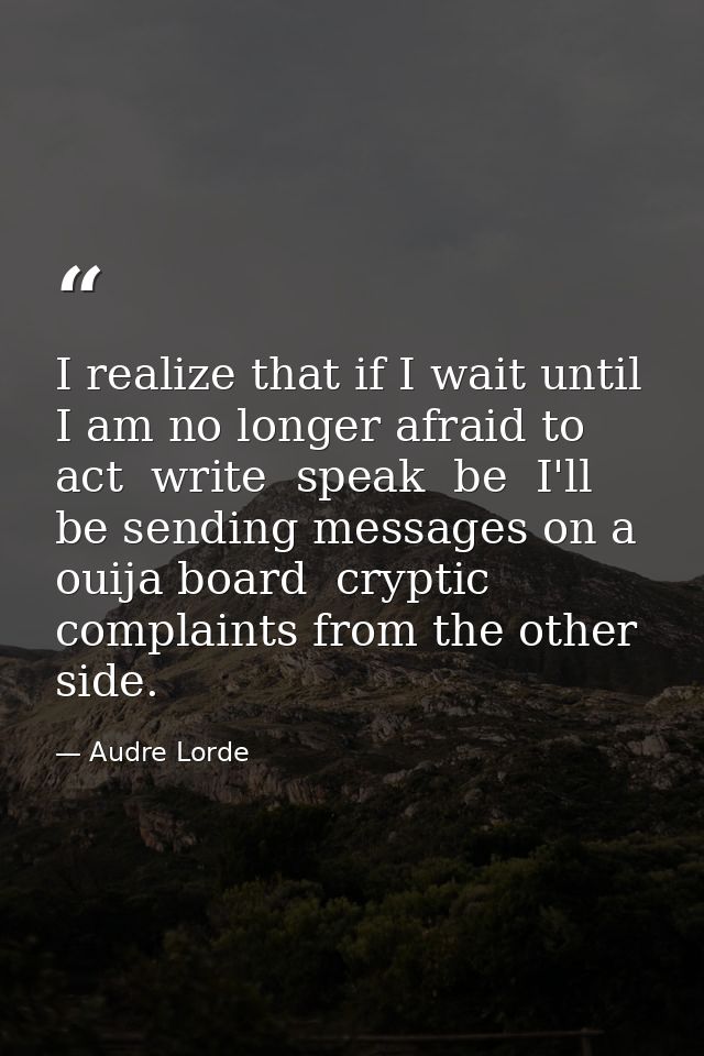 I realize that if I wait until I am no longer afraid to act  write  speak  be  I'll be sending messages on a ouija board — Audre Lorde