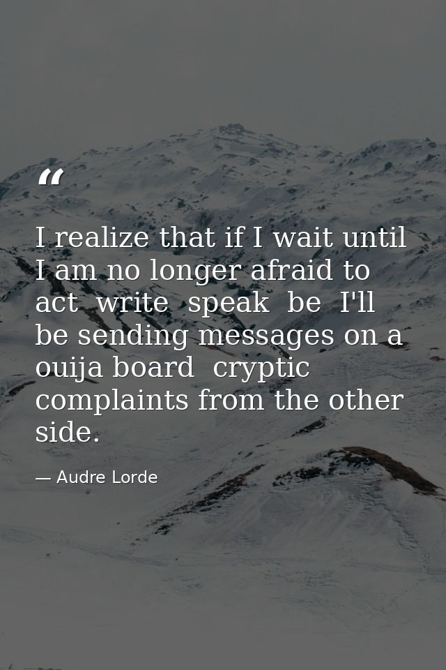 I realize that if I wait until I am no longer afraid to act  write  speak  be  I'll be sending messages on a ouija board — Audre Lorde