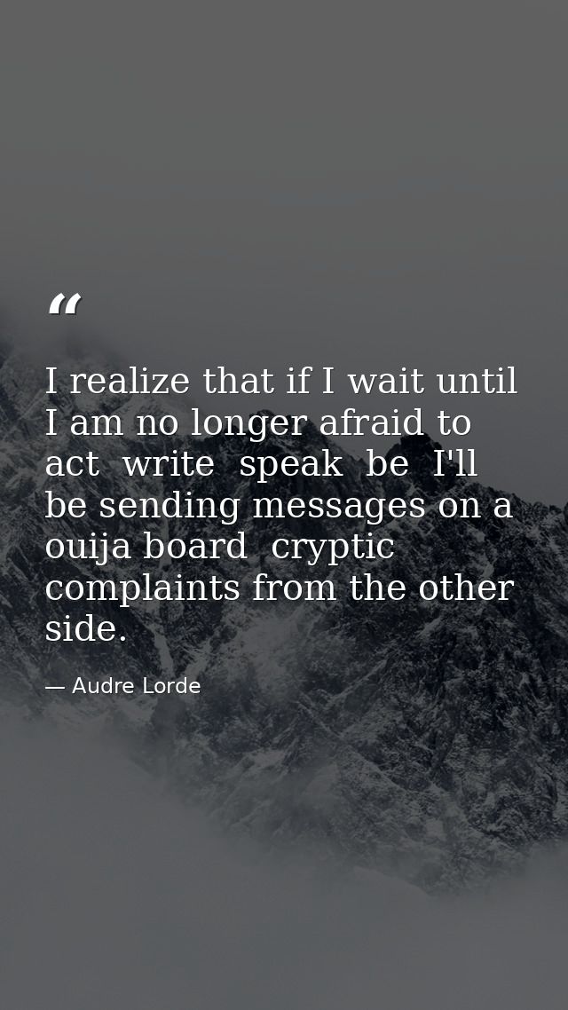 I realize that if I wait until I am no longer afraid to act  write  speak  be  I'll be sending messages on a ouija board — Audre Lorde