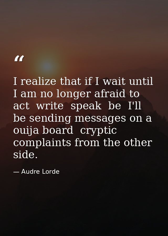 I realize that if I wait until I am no longer afraid to act  write  speak  be  I'll be sending messages on a ouija board — Audre Lorde