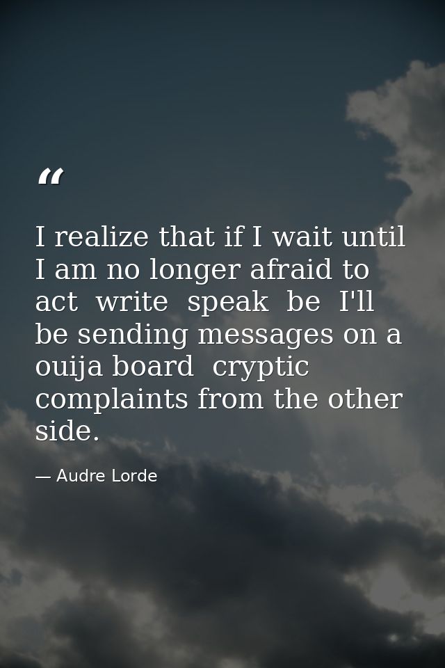 I realize that if I wait until I am no longer afraid to act  write  speak  be  I'll be sending messages on a ouija board — Audre Lorde