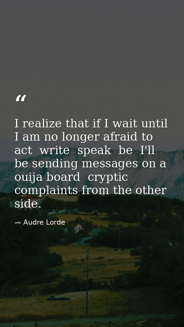 I realize that if I wait until I am no longer afraid to act  write  speak  be  I'll be sending messages on a ouija board — Audre Lorde