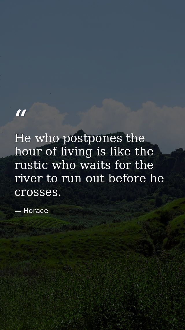 He who postpones the hour of living is like the rustic who waits for the river to run out before he crosses. — Horace