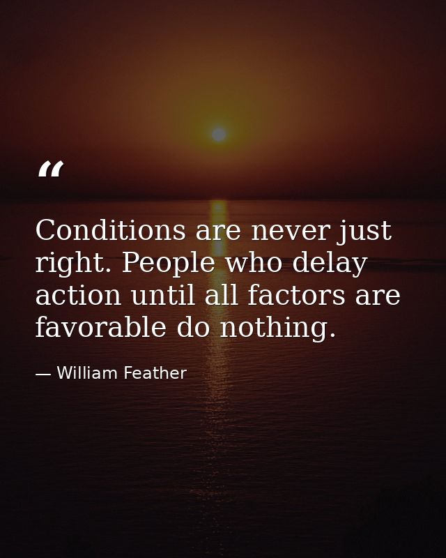 Conditions are never just right. People who delay action until all factors are favorable do nothing. — William Feather