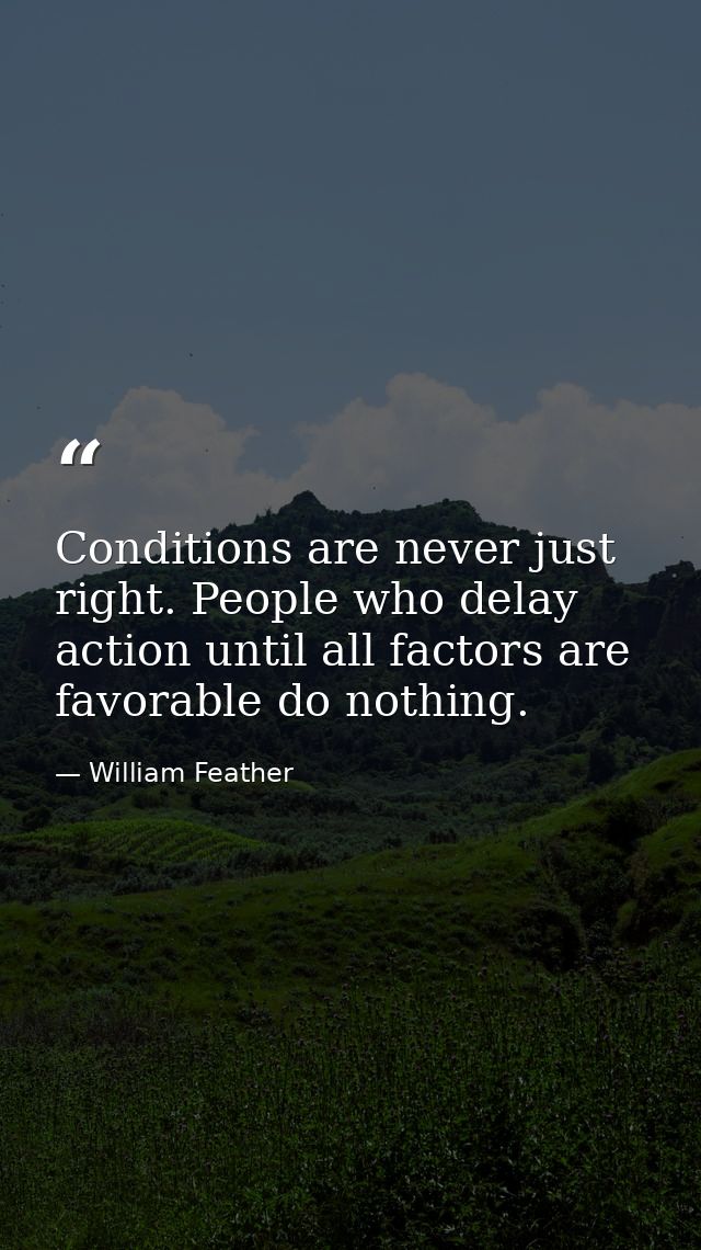 Conditions are never just right. People who delay action until all factors are favorable do nothing. — William Feather